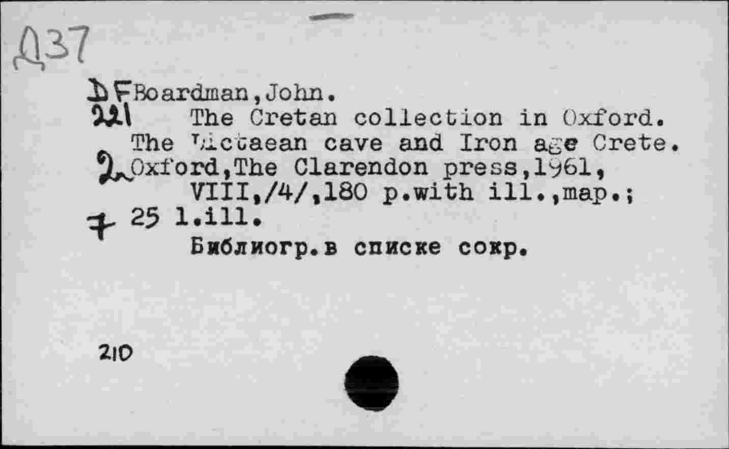 ﻿Д*7
Ъ F Во ardinan, Jo hn.
The Ci'etan collection in Oxford.
The Liccaean cave and Iron age Crete. XjCxfordjThe Clarendon press,l%l, VIII,/4/,180 p.with ill.,map.;
25 l.ill.
Библиогр.в списке сокр.
2i0